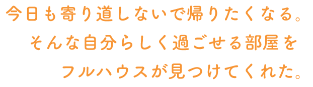 今日も寄り道しないで帰りたくなる。そんな自分らしく過ごせる部屋をフルハウスが見つけてくれた。