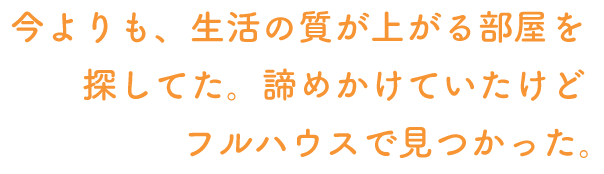 今よりも、生活の質が上がる部屋を探してた。諦めかけていたけどフルハウスで見つかった。